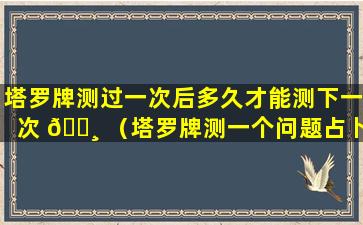 塔罗牌测过一次后多久才能测下一次 🕸 （塔罗牌测一个问题占卜好几次以后测还会准吗）